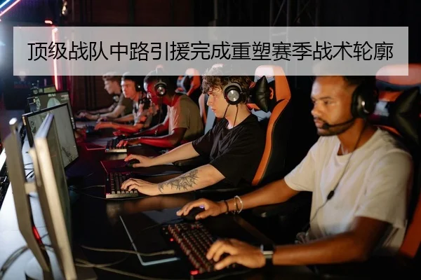 顶级战队中路引援完成重塑赛季战术轮廓